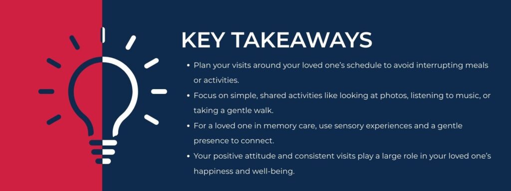 infographic that says 'Key Takeaways
Plan your visits around your loved one’s schedule to avoid interrupting meals or activities.
Focus on simple, shared activities like looking at photos, listening to music, or taking a gentle walk.
For a loved one in memory care, use sensory experiences and a gentle presence to connect.
Your positive attitude and consistent visits play a large role in your loved one’s happiness and well-being.'