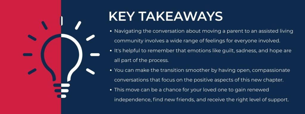 infographic that says 'Key Takeaways
Navigating the conversation about moving a parent to an assisted living community involves a wide range of feelings for everyone involved.
It's helpful to remember that emotions like guilt, sadness, and hope are all part of the process.
You can make the transition smoother by having open, compassionate conversations that focus on the positive aspects of this new chapter.
This move can be a chance for your loved one to gain renewed independence, find new friends, and receive the right level of support.'
